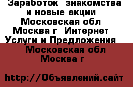 Заработок, знакомства и новые акции - Московская обл., Москва г. Интернет » Услуги и Предложения   . Московская обл.,Москва г.